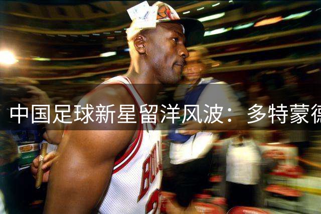 中国足球新星留洋风波：多特蒙德9号传闻背后的真相