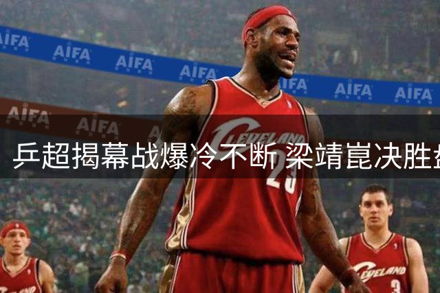 乒超揭幕战爆冷不断 梁靖崑决胜盘救主助魏桥险胜鲁能